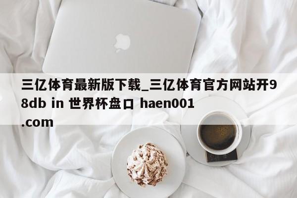 三亿体育最新版下载_三亿体育官方网站开98db in 世界杯盘口 haen001.com