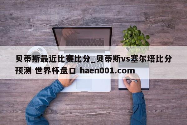 贝蒂斯最近比赛比分_贝蒂斯vs塞尔塔比分预测 世界杯盘口 haen001.com