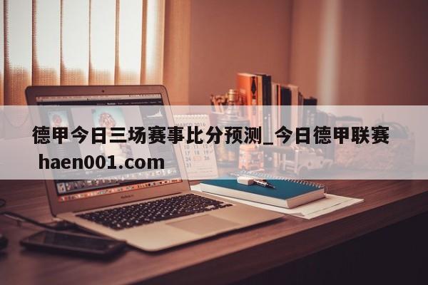 德甲今日三场赛事比分预测_今日德甲联赛 haen001.com