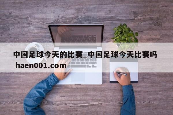 中国足球今天的比赛_中国足球今天比赛吗  haen001.com