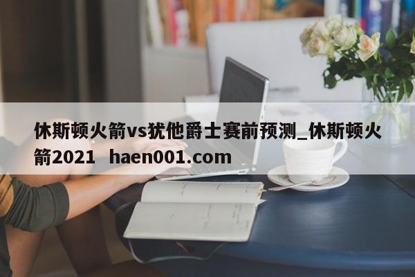 休斯顿火箭vs犹他爵士赛前预测_休斯顿火箭2021  haen001.com