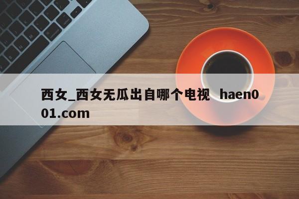 西女_西女无瓜出自哪个电视 haen001.com