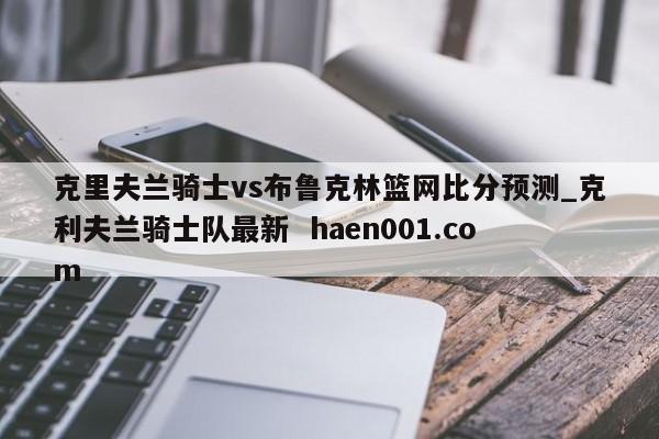 克里夫兰骑士vs布鲁克林篮网比分预测_克利夫兰骑士队最新  haen001.com