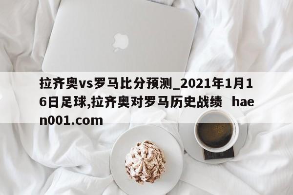 拉齐奥vs罗马比分预测_2021年1月16日足球,拉齐奥对罗马历史战绩 haen001.com