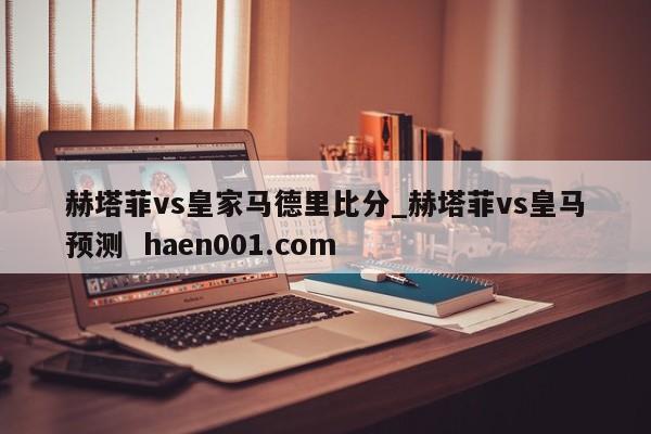赫塔菲vs皇家马德里比分_赫塔菲vs皇马预测 haen001.com