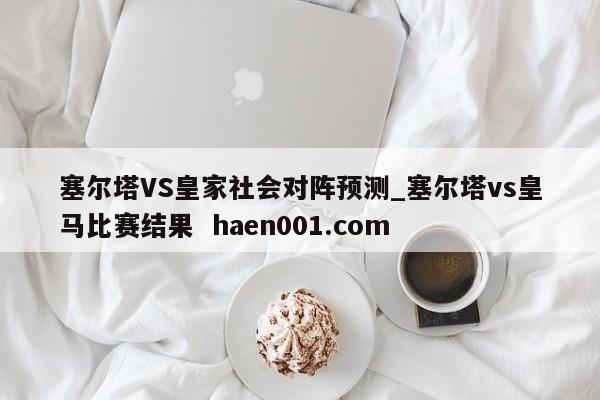 塞尔塔VS皇家社会对阵预测_塞尔塔vs皇马比赛结果 haen001.com