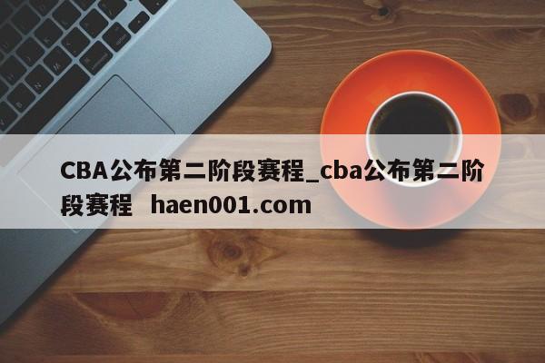 CBA公布第二阶段赛程_cba公布第二阶段赛程  haen001.com