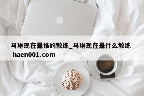 马琳现在是谁的教练_马琳现在是什么教练 haen001.com