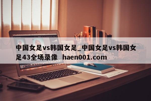 中国女足vs韩国女足_中国女足vs韩国女足43全场录像 haen001.com