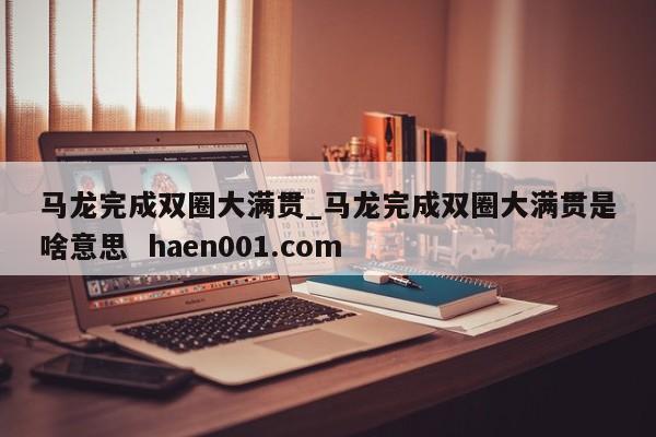 马龙完成双圈大满贯_马龙完成双圈大满贯是啥意思 haen001.com