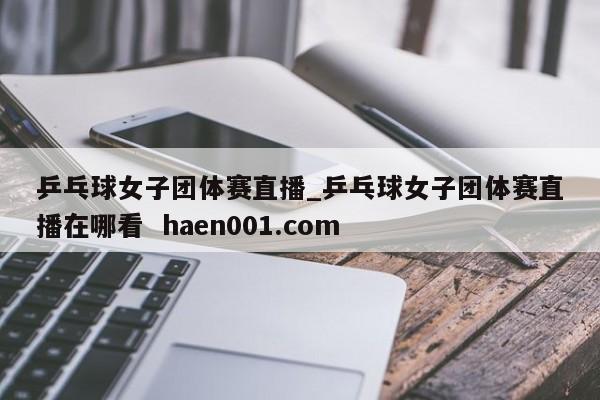 乒乓球女子团体赛直播_乒乓球女子团体赛直播在哪看  haen001.com