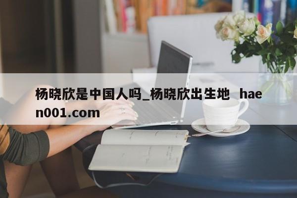 杨晓欣是中国人吗_杨晓欣出生地 haen001.com