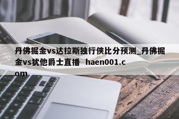 丹佛掘金vs达拉斯独行侠比分预测_丹佛掘金vs犹他爵士直播  haen001.com