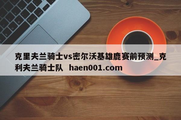 克里夫兰骑士vs密尔沃基雄鹿赛前预测_克利夫兰骑士队 haen001.com
