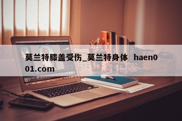 莫兰特膝盖受伤_莫兰特身体 haen001.com