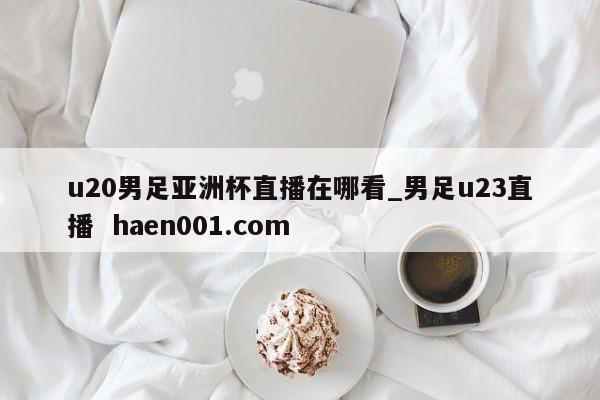 u20男足亚洲杯直播在哪看_男足u23直播  haen001.com