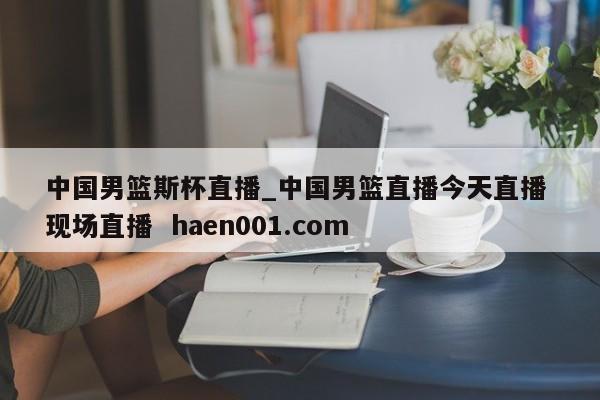 中国男篮斯杯直播_中国男篮直播今天直播 现场直播 haen001.com