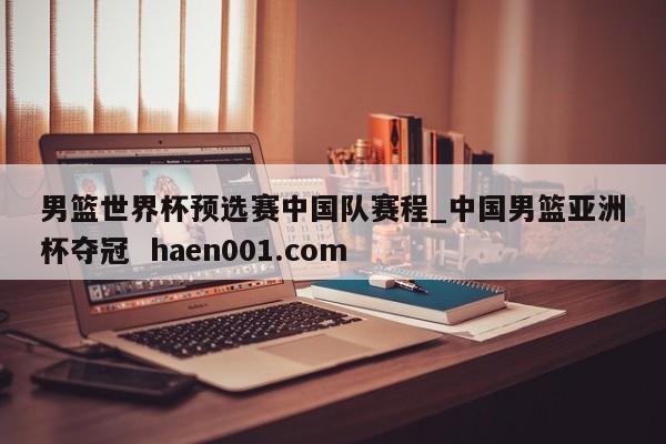 男篮世界杯预选赛中国队赛程_中国男篮亚洲杯夺冠  haen001.com