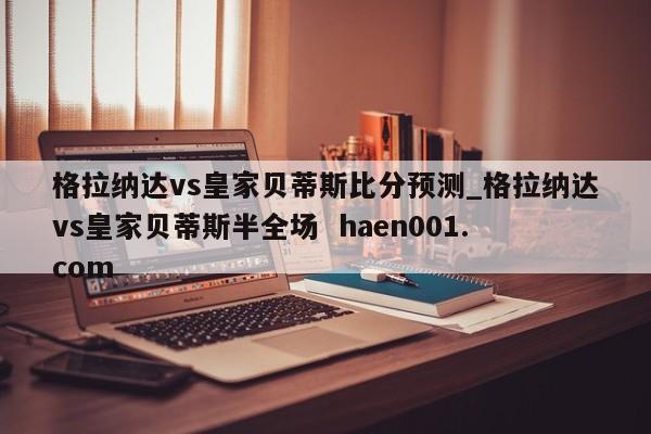 格拉纳达vs皇家贝蒂斯比分预测_格拉纳达vs皇家贝蒂斯半全场 haen001.com