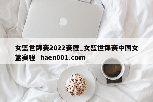 女篮世锦赛2022赛程_女篮世锦赛中国女篮赛程 haen001.com