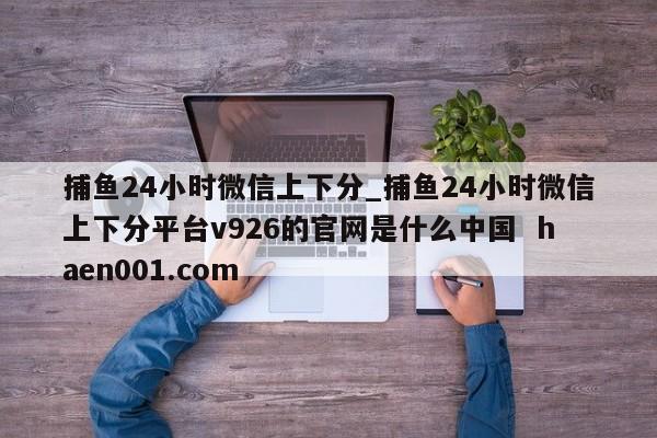 捕鱼24小时微信上下分_捕鱼24小时微信上下分平台v926的官网是什么中国 haen001.com
