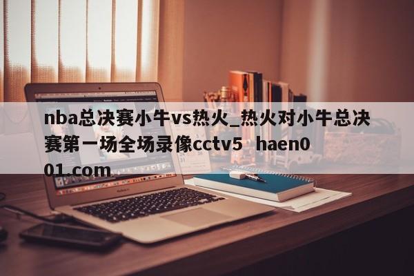nba总决赛小牛vs热火_热火对小牛总决赛第一场全场录像cctv5  haen001.com