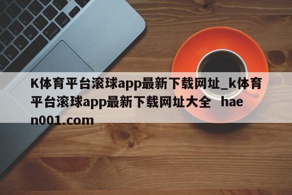 K体育平台滚球app最新下载网址_k体育平台滚球app最新下载网址大全 haen001.com