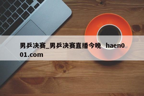 男乒决赛_男乒决赛直播今晚 haen001.com
