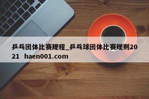 乒乓团体比赛规程_乒乓球团体比赛规则2021 haen001.com
