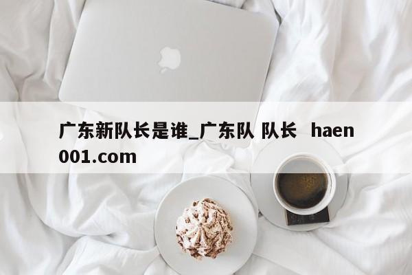 广东新队长是谁_广东队 队长  haen001.com