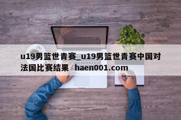 u19男篮世青赛_u19男篮世青赛中国对法国比赛结果 haen001.com