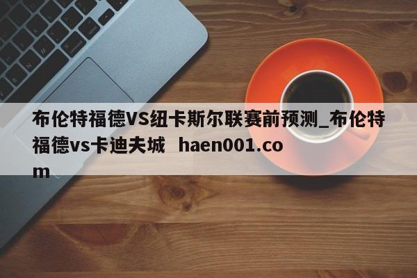 布伦特福德VS纽卡斯尔联赛前预测_布伦特福德vs卡迪夫城 haen001.com
