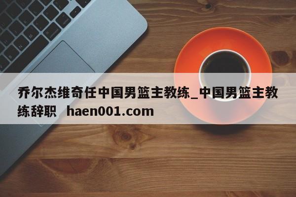 乔尔杰维奇任中国男篮主教练_中国男篮主教练辞职 haen001.com