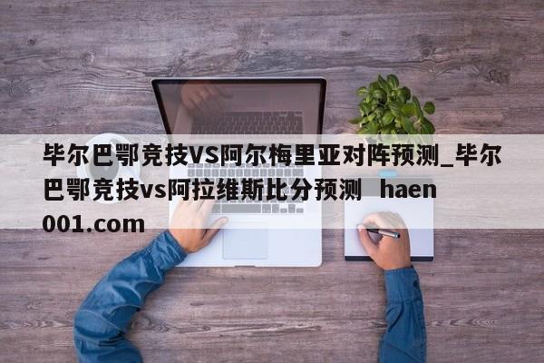 毕尔巴鄂竞技VS阿尔梅里亚对阵预测_毕尔巴鄂竞技vs阿拉维斯比分预测 haen001.com