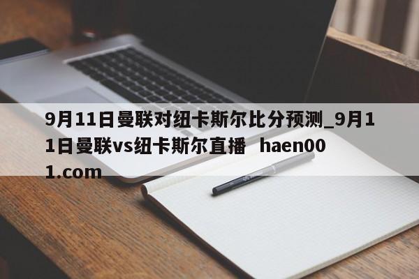 9月11日曼联对纽卡斯尔比分预测_9月11日曼联vs纽卡斯尔直播 haen001.com