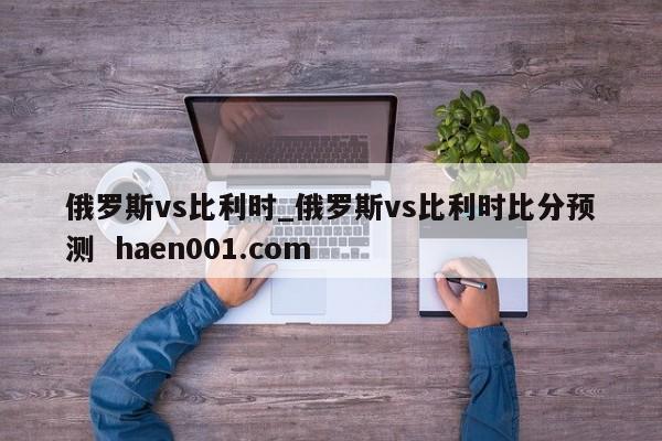 俄罗斯vs比利时_俄罗斯vs比利时比分预测 haen001.com