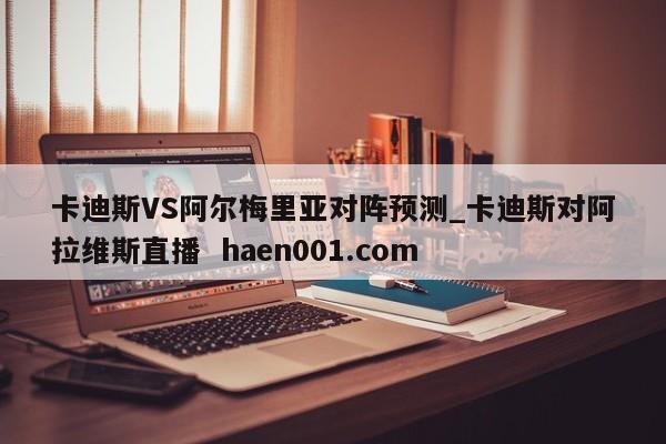 卡迪斯VS阿尔梅里亚对阵预测_卡迪斯对阿拉维斯直播 haen001.com