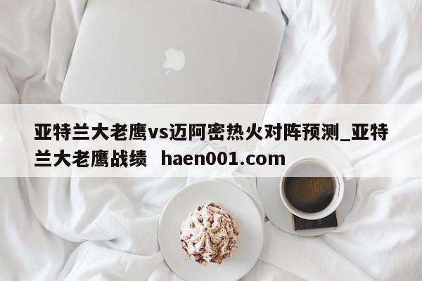 亚特兰大老鹰vs迈阿密热火对阵预测_亚特兰大老鹰战绩 haen001.com