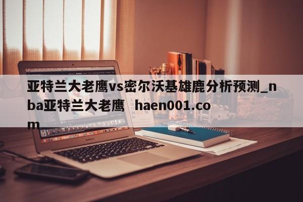 亚特兰大老鹰vs密尔沃基雄鹿分析预测_nba亚特兰大老鹰  haen001.com