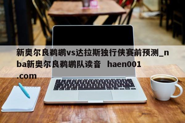 新奥尔良鹈鹕vs达拉斯独行侠赛前预测_nba新奥尔良鹈鹕队读音  haen001.com