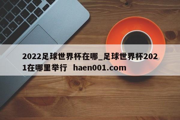 2022足球世界杯在哪_足球世界杯2021在哪里举行 haen001.com