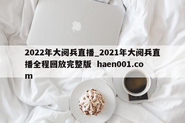 2022年大阅兵直播_2021年大阅兵直播全程回放完整版 haen001.com