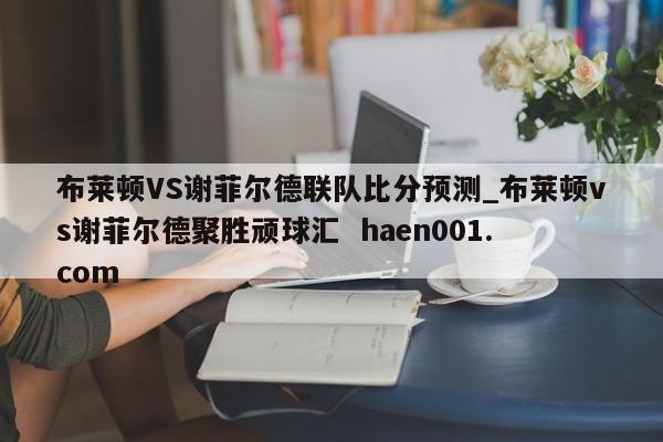 布莱顿VS谢菲尔德联队比分预测_布莱顿vs谢菲尔德聚胜顽球汇  haen001.com