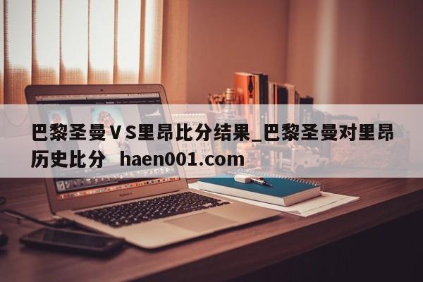 巴黎圣曼ⅤS里昂比分结果_巴黎圣曼对里昂历史比分  haen001.com