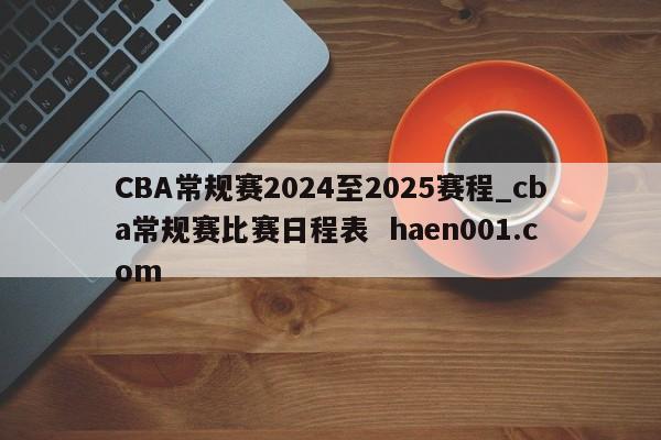 CBA常规赛2024至2025赛程_cba常规赛比赛日程表 haen001.com
