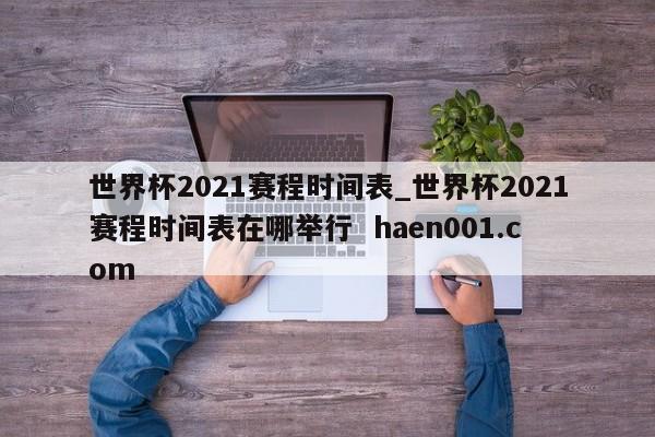 世界杯2021赛程时间表_世界杯2021赛程时间表在哪举行  haen001.com