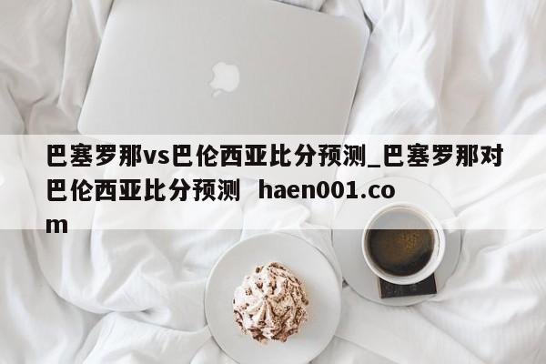 巴塞罗那vs巴伦西亚比分预测_巴塞罗那对巴伦西亚比分预测  haen001.com
