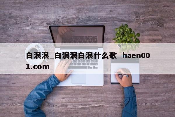 白浪浪_白浪浪白浪什么歌  haen001.com