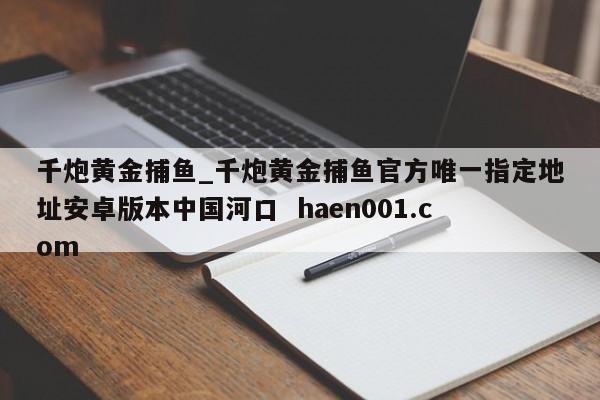 千炮黄金捕鱼_千炮黄金捕鱼官方唯一指定地址安卓版本中国河口  haen001.com