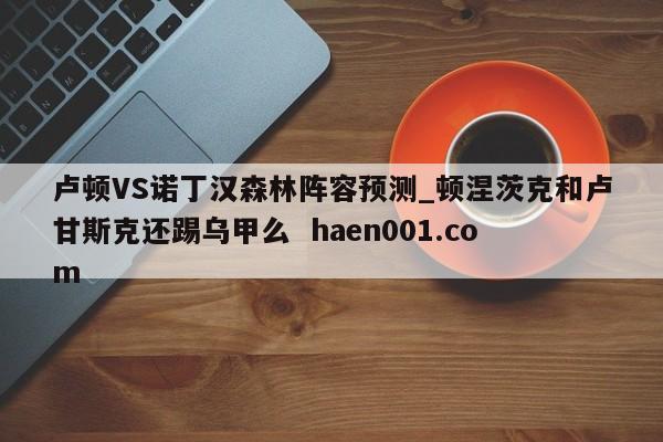 卢顿VS诺丁汉森林阵容预测_顿涅茨克和卢甘斯克还踢乌甲么  haen001.com